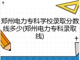 郑州电力专科学校录取分数线多少(郑州电力专科录取线)
