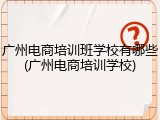 广州电商培训班学校有哪些(广州电商培训学校)