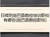 日喀则岗巴县数控培训职校有哪些(岗巴县数控职校)