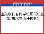山东水利专科学校历任校长(山东水专历任校长)