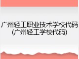 广州轻工职业技术学校代码(广州轻工学校代码)