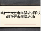 喀什十大艺考舞蹈培训学校(喀什艺考舞蹈培训)