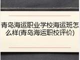 青岛海运职业学校海运班怎么样(青岛海运职校评价)