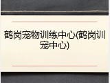 鹤岗宠物训练中心(鹤岗训宠中心)