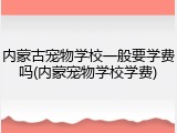 内蒙古宠物学校一般要学费吗(内蒙宠物学校学费)