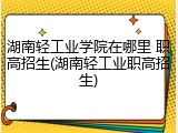 湖南轻工业学院在哪里 职高招生(湖南轻工业职高招生)