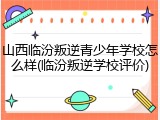 山西临汾叛逆青少年学校怎么样(临汾叛逆学校评价)