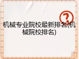 机械专业院校最新排名(机械院校排名)