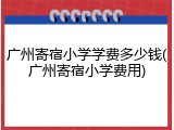 广州寄宿小学学费多少钱(广州寄宿小学费用)