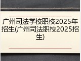 广州司法学校职校2025年招生(广州司法职校2025招生)