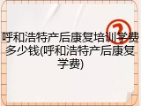 呼和浩特产后康复培训学费多少钱(呼和浩特产后康复学费)