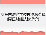 商丘市财经学校技校怎么样(商丘财经技校评价)