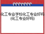 化工专业学校化工专业好吗(化工专业好吗)
