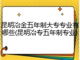 昆明冶金五年制大专专业有哪些(昆明冶专五年制专业)