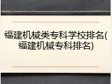 福建机械类专科学校排名(福建机械专科排名)