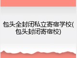 包头全封闭私立寄宿学校(包头封闭寄宿校)