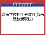 音乐学校招生分数线(音乐院校录取线)