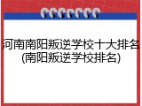 河南南阳叛逆学校十大排名(南阳叛逆学校排名)
