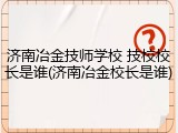济南冶金技师学校 技校校长是谁(济南冶金校长是谁)