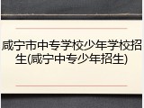 咸宁市中专学校少年学校招生(咸宁中专少年招生)