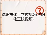 沈阳市化工学校视频(沈阳化工校视频)