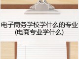 电子商务学校学什么的专业(电商专业学什么)