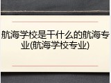 航海学校是干什么的航海专业(航海学校专业)