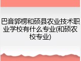 巴音郭楞和硕县农业技术职业学校有什么专业(和硕农校专业)