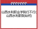 山西水利职业学院行不行(山西水利职院如何)