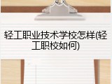 轻工职业技术学校怎样(轻工职校如何)