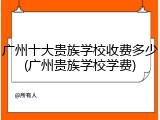 广州十大贵族学校收费多少(广州贵族学校学费)