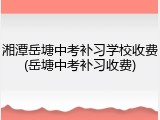 湘潭岳塘中考补习学校收费(岳塘中考补习收费)
