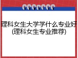 理科女生大学学什么专业好(理科女生专业推荐)