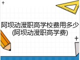 阿坝动漫职高学校费用多少(阿坝动漫职高学费)