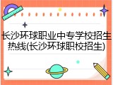 长沙环球职业中专学校招生热线(长沙环球职校招生)