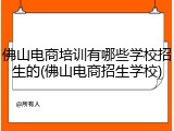 佛山电商培训有哪些学校招生的(佛山电商招生学校)