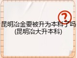 昆明冶金要被升为本科了吗(昆明冶大升本科)