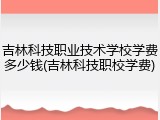 吉林科技职业技术学校学费多少钱(吉林科技职校学费)