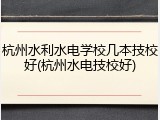 杭州水利水电学校几本技校好(杭州水电技校好)