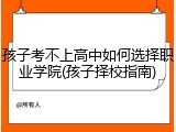 孩子考不上高中如何选择职业学院(孩子择校指南)