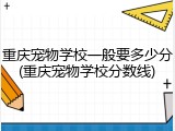 重庆宠物学校一般要多少分(重庆宠物学校分数线)