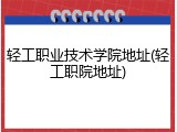 轻工职业技术学院地址(轻工职院地址)