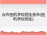 合作挖机学校招生条件(挖机学校招生)