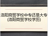 洛阳商贸学校中专还是大专(洛阳商贸学校学历)