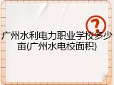 广州水利电力职业学校多少亩(广州水电校面积)
