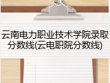 云南电力职业技术学院录取分数线(云电职院分数线)