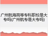 广州航海高等专科职校是大专吗(广州航专是大专吗)