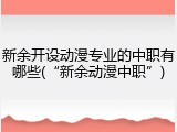 新余开设动漫专业的中职有哪些(&ldquo;新余动漫中职&rdquo;)