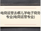 电商运营去哪儿学电子商务专业(电商运营专业)