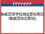 鲁能足球学校地址职校附近(鲁能足校近职校)